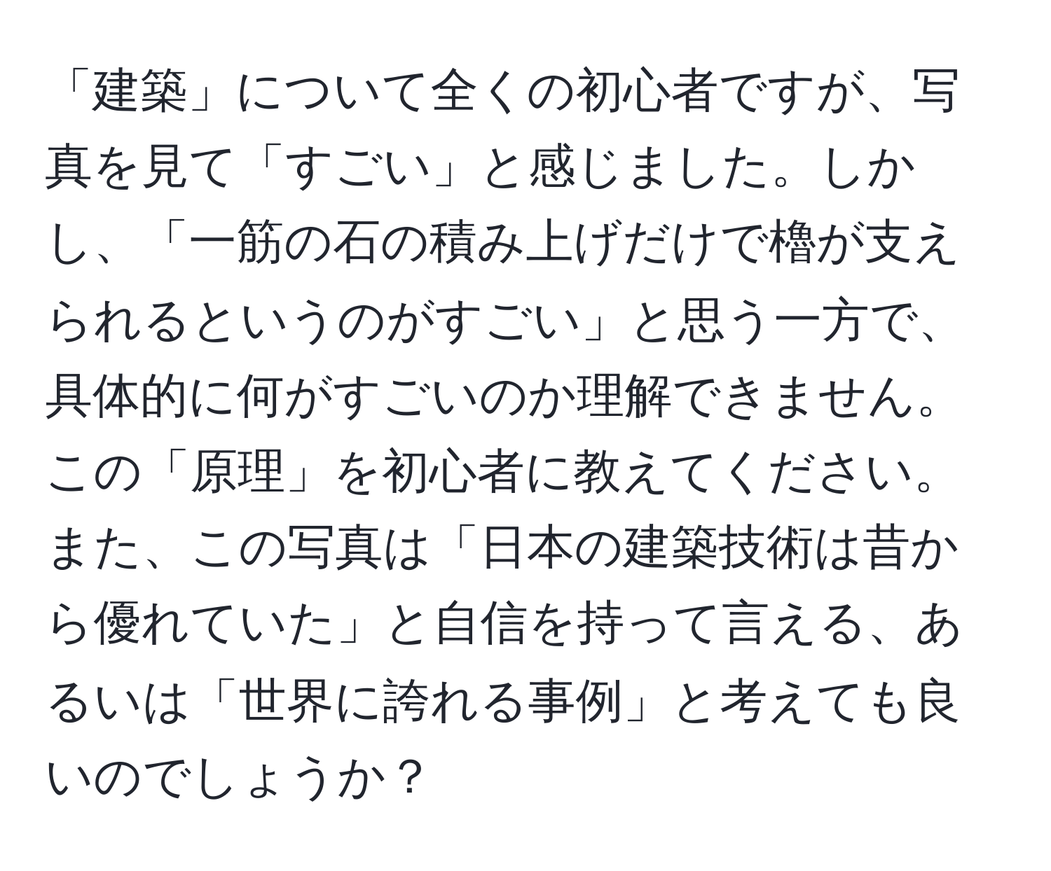 「建築」について全くの初心者ですが、写真を見て「すごい」と感じました。しかし、「一筋の石の積み上げだけで櫓が支えられるというのがすごい」と思う一方で、具体的に何がすごいのか理解できません。この「原理」を初心者に教えてください。また、この写真は「日本の建築技術は昔から優れていた」と自信を持って言える、あるいは「世界に誇れる事例」と考えても良いのでしょうか？