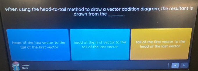 When using the head-to-tail method to draw a vector addition diagram, the resultant is
drawn from the_ .
head of the last vector to the head of the first vector to the tail of the first vector to the
tail of the first vector tail of the last vector head of the last vector