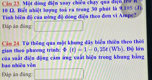 Một dòng điện xoay chiêu chạy qua điện trở R=
10 Ω. Biết nhiệt lượng toả ra trong 30 phút là 9. 1 05 (1) 
Tính biên độ của ường độ dòng điện theo đơn vi Ampe? 
Đáp án đúng: 
Câu 24. Từ thông qua một khung dây biến thiên theo thời 
gian theo phương trình: varPhi (t)=1-0,25t(Wb). Độ lớn 
của suất điện động cảm ứng xuất hiện trong khung bằng 
bao nhiêu vôn 
Đáp án đúng: