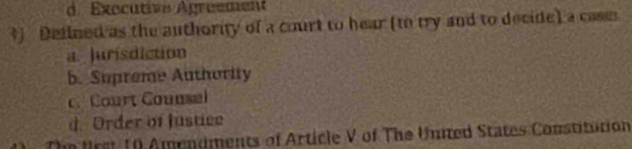 d. Exocutive Agreement
*) Defined as the authority of a court to hear (to try and to decide) a casm
a. Jurisdiction
b. Supreme Authority
c. Court Counsel
d. Order of justice
The frst 10 Amendments of Article V of The United States Constitution