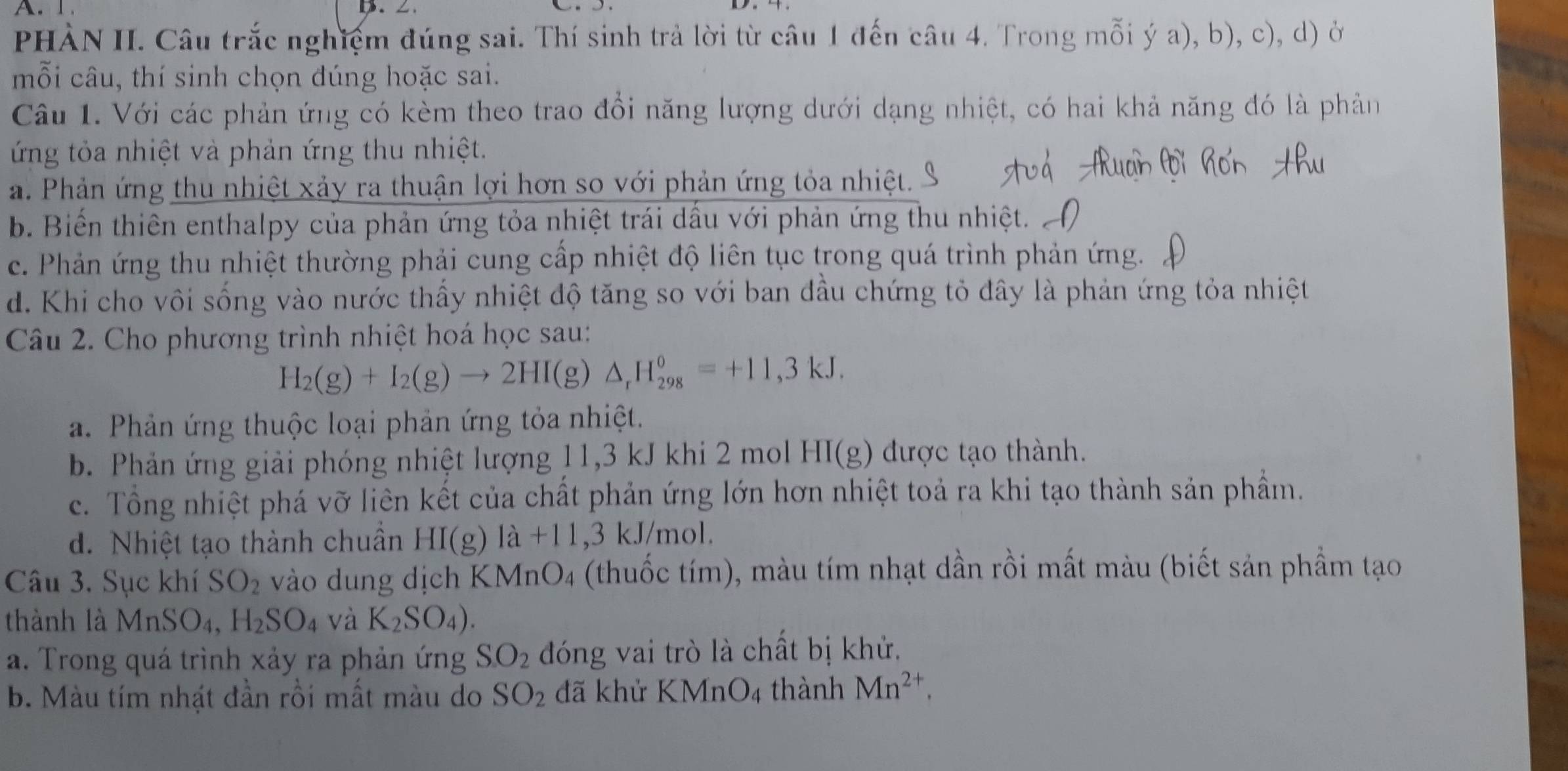 PHÀN II. Câu trắc nghiệm đúng sai. Thí sinh trả lời từ câu 1 đến câu 4. Trong mỗi ý a), b), c), d) ở
mỗi câu, thí sinh chọn đúng hoặc sai.
Câu 1. Với các phản ứng có kèm theo trao đổi năng lượng dưới dạng nhiệt, có hai khả năng đó là phản
ng tỏa nhiệt và phản ứng thu nhiệt.
a. Phản ứng thu nhiệt xảy ra thuận lợi hơn so với phản ứng tỏa nhiệt.
b. Biến thiên enthalpy của phản ứng tỏa nhiệt trái dấu với phản ứng thu nhiệt..
c. Phản ứng thu nhiệt thường phải cung cấp nhiệt độ liên tục trong quá trình phản ứng.
d. Khi cho vôi sống vào nước thấy nhiệt độ tăng so với ban đầu chứng tỏ đây là phản ứng tỏa nhiệt
Câu 2. Cho phương trình nhiệt hoá học sau:
H_2(g)+I_2(g)to 2HI(g)△ _rH_(298)^0=+11,3kJ.
a. Phản ứng thuộc loại phản ứng tỏa nhiệt.
b. Phản ứng giải phóng nhiệt lượng 11,3 kJ khi 2 mol HI(g) được tạo thành.
c. Tổng nhiệt phá vỡ liên kết của chất phản ứng lớn hơn nhiệt toả ra khi tạo thành sản phẩm.
d. Nhiệt tạo thành chuẩn HI(g) 1a+11 ,3 kJ/mol.
Câu 3. Sục khí SO_2 vào dung dịch KM nO_4 (thuốc tím), màu tím nhạt dần rồi mất màu (biết sản phẩm tạo
thành là MnSO_4,H_2SO_4 và K_2SO_4).
a. Trong quá trình xảy ra phản ứng S.O_2 đóng vai trò là chất bị khử.
b. Màu tím nhật đần rồi mất màu do SO_2 đã khử KMnO_4 thành Mn^(2+),