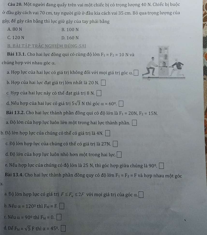 Một người đang quẩy trên vai một chiếc bị có trọng lượng 40 N. Chiếc bị buộc
ở đầu gậy cách vai 70 cm, tay người giữ ở đầu kia cách vai 35 cm. Bỏ qua trọng lượng của
gậy, để gậy cân bằng thì lực giữ gậy của tay phải bằng
A. 80 N B. 100 N
C. 120 N D. 160 N
B. BàI TậP TRắC NGHIệM ĐÚNG-SAI
Bài 13.1. Cho hai lực đồng qui có cùng độ lớn F_1=F_2=10N và
chúng hợp với nhau góc α.
a. Hợp lực của hai lực có giá trị không đối với mọi giá trị góc α. □
b. Hợp của hai lực đạt giá trị lớn nhất là 20 N. □
c. Hợp của hai lực này có thể đạt giá trị 8 N. □
d. Nếu hợp của hai lực có giá trị 5sqrt(3)N thì góc alpha =60° □
Bài 13.2. Cho hai lực thành phần đồng qui có độ lớn là F_1=20N,F_2=15N.
a. Độ lớn của hợp lực luôn lớn một trong hai lực thành phần. □
b. Độ lớn hợp lực của chúng có thể có giá trị là 4N. □
c. Độ lớn hợp lực của chúng có thể có giá trị là 27N. □
d. Độ lớn của hợp lực luôn nhỏ hơn một trong hai lực. □
e. Nếu hợp lực của chúng có độ lớn là 25 N, thì góc hợp giữa chúng là 90^0. □
Bài 13.4. Cho hai lực thành phần đồng quy có độ lớn F_1=F_2=F và hợp nhau một góc
α.
a. Độ lớn hợp lực có giá trị F≤ F_h1≤ 2F với mọi giá trị của góc α. □
b, Nếu alpha =120° thì F_h1=F.□
c. Nếu alpha =90° thì F_h1=0.□
d. Để F_h1=sqrt(5)F thì alpha =45°.□