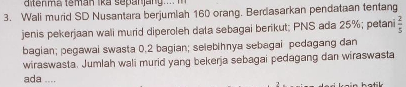 diterima temán Ika sepanjang.... m 
3. Wali murid SD Nusantara berjumlah 160 orang. Berdasarkan pendataan tentang 
jenis pekerjaan wali murid diperoleh data sebagai berikut; PNS ada 25%; petani  2/5 
bagian; pegawai swasta 0,2 bagian; selebihnya sebagai pedagang dan 
wiraswasta. Jumlah wali murid yang bekerja sebagai pedagang dan wiraswasta 
ada .... 
2