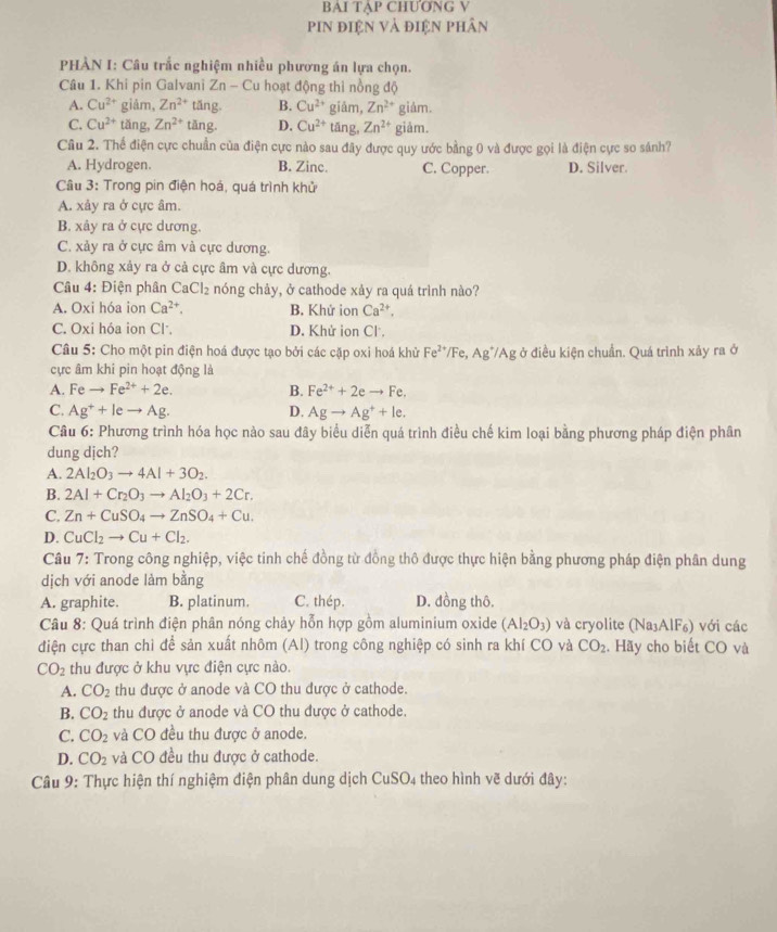 BAI TẠP CHUƠNG V
pin điện và điện phân
PHÀN I: Câu trắc nghiệm nhiều phương án lựa chọn.
Câu 1. Khi pin Galvani Zn - Cu hoạt động thì nồng độ
A. Cu^(2+) giảm, Zn^(2+) tăng. B. Cu^(2+) giǎm, Zn^(2+) giám.
C. Cu^(2+) tǎng, Zn^(2+) tǎng. D. Cu^(2+) tāng, Zn^(2+) giảm.
Câu 2. Thể điện cực chuẩn của điện cực nào sau đây được quy ước bằng 0 và được gọi là điện cực so sánh?
A. Hydrogen. B. Zinc. C. Copper. D. Silver.
Câu 3: Trong pin điện hoá, quá trình khử
A. xảy ra ở cực âm.
B. xây ra ở cực dương.
C. xảy ra ở cực âm và cực dương.
D. không xảy ra ở cả cực âm và cực dương.
Câu 4: Điện phân CaCl₂ nóng chảy, ở cathode xảy ra quá trình nào?
A. Oxi hóa ion Ca^(2+), B. Khứ ion Ca^(2+),
C. Oxi hóa ion Cl. D. Khử ion Cl.
Câu 5: Cho một pin điện hoá được tạo bởi các cặp oxi hoá khử Fe^(2+) F Ag */Ag ở điều kiện chuẩn. Quá trình xảy ra ở
cực âm khi pin hoạt động là
A. Fe to Fe^(2+)+2e. B. Fe^(2+)+2eto Fe.
C. Ag^++leto Ag. D. Agto Ag^++le.
Câu 6: Phương trình hóa học nào sau đây biểu diễn quá trình điều chế kim loại bằng phương pháp điện phân
dung djch?
A. 2Al_2O_3to 4Al+3O_2.
B. 2Al+Cr_2O_3to Al_2O_3+2Cr.
C. Zn+CuSO_4to ZnSO_4+Cu.
D. CuCl_2to Cu+Cl_2.
Câu 7: Trong công nghiệp, việc tinh chế đồng từ đồng thô được thực hiện bằng phương pháp điện phân dung
dịch với anode làm bằng
A. graphite. B. platinum. C. thép. D. đồng thô.
Câu 8: Quá trình điện phân nóng chảy hỗn hợp gồm aluminium oxide (Al_2O_3) và cryolite (Na AIF_6) với các
điện cực than chì để sản xuất nhôm (Al) trong công nghiệp có sinh ra khí CO và CO_2. Hãy cho biết CO và
CO_2 thu được ở khu vực điện cực nào.
A. CO_2 thu được ở anode và CO thu được ở cathode.
B. CO_2 thu được ở anode và CO thu được ở cathode.
C. CO_2 và CO đều thu được ở anode.
D. CO_2 và CO đều thu được ở cathode.
Câu 9: Thực hiện thí nghiệm điện phân dung dịch CuSO4 theo hình vẽ dưới đây: