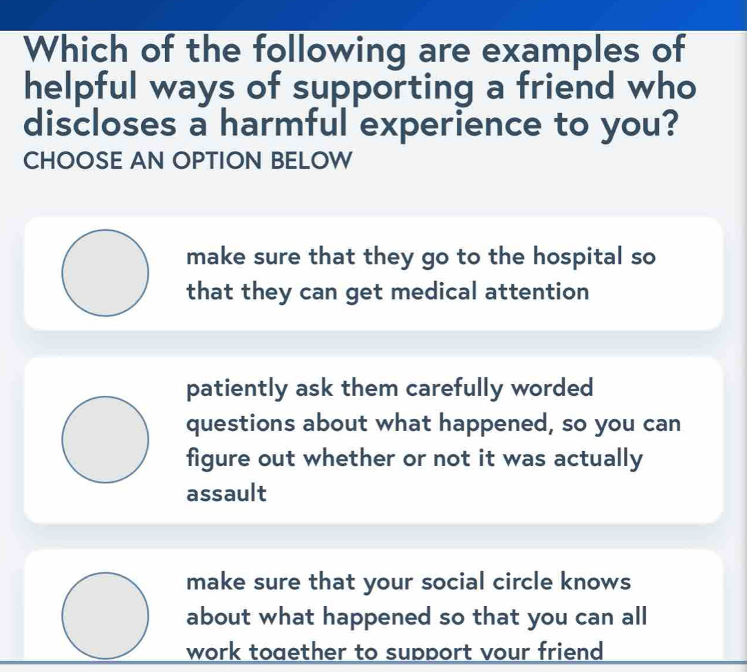 Which of the following are examples of
helpful ways of supporting a friend who
discloses a harmful experience to you?
CHOOSE AN OPTION BELOW
make sure that they go to the hospital so
that they can get medical attention
patiently ask them carefully worded
questions about what happened, so you can
figure out whether or not it was actually
assault
make sure that your social circle knows
about what happened so that you can all
work toaether to support vour friend