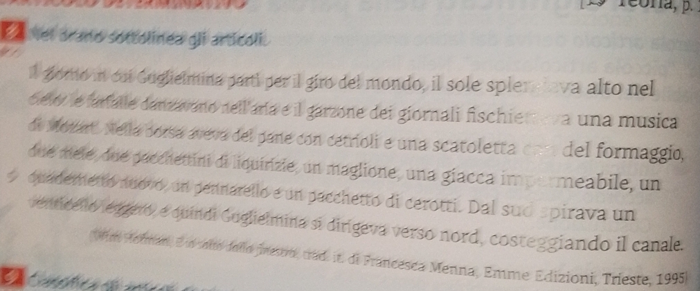 L9 reoría, p. 
E vel arano sottolinea gli articoli. 
, 
ll goro in coi Guglielmina parti per il giro del mondo, il sole spleralava alto nel 
celo le faralle danzavano nell aría e il garzone dei giornali fischiereva una musica 
de Motart Nella borsá aveva del pane con cetrioli e una scatoletta con del formaggio, 
due mele, due pecchettini di liquirizie, un maglione, una giacca impormeabile, un 
quademetto nuovo, un pennarello e un pacchetto di cerotti. Dal sud spirava un 
enticello esgero, e quindi Guglielmina sí dirigeva verso nord, costeggiando il canale. 
Wim Hormar, Eun slte dello finestro, crad it. di Francesca Menna, Emme Edizioni, Trieste, 1995)