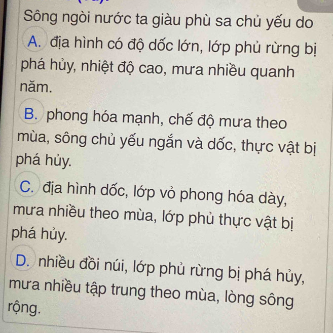 Sông ngòi nước ta giàu phù sa chủ yếu do
A. địa hình có độ dốc lớn, lớp phủ rừng bị
phá hủy, nhiệt độ cao, mưa nhiều quanh
năm.
B. phong hóa mạnh, chế độ mưa theo
mùa, sông chủ yếu ngắn và dốc, thực vật bị
phá hủy.
C. địa hình dốc, lớp vỏ phong hóa dày,
mưa nhiều theo mùa, lớp phủ thực vật bị
phá hủy.
D. nhiều đồi núi, lớp phủ rừng bị phá hủy,
mưa nhiều tập trung theo mùa, lòng sông
rộng.