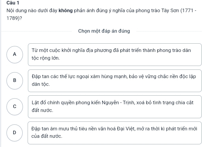 Nội dung nào dưới đây không phản ánh đúng ý nghĩa của phong trào Tây Sơn (1771 -
1789)?
Chọn một đáp án đúng
Từ một cuộc khởi nghĩa địa phương đã phát triển thành phong trào dân
A
tộc rộng lớn.
B Đập tan các thế lực ngoại xâm hùng mạnh, bảo vệ vững chắc nền độc lập
dân tộc.
Lật đổ chính quyền phong kiến Nguyễn - Trịnh, xoá bỏ tình trạng chia cắt
C
đất nước.
Đập tan âm mưu thủ tiêu nền văn hoá Đại Việt, mở ra thời kì phát triển mới
D của đất nước.