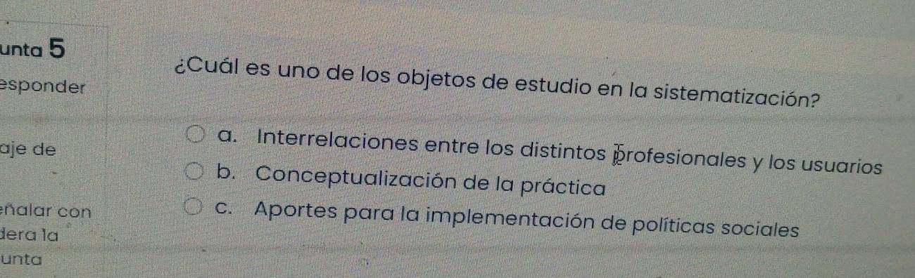 unta 5
¿Cuál es uno de los objetos de estudio en la sistematización?
esponder
ɑje de
a. Interrelaciones entre los distintos profesionales y los usuarios
b. Conceptualización de la práctica
ñalar con
c. Aportes para la implementación de políticas sociales
dera lª
unta