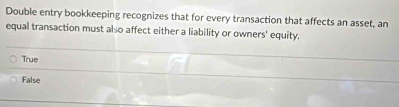 Double entry bookkeeping recognizes that for every transaction that affects an asset, an
equal transaction must also affect either a liability or owners' equity.
True
False