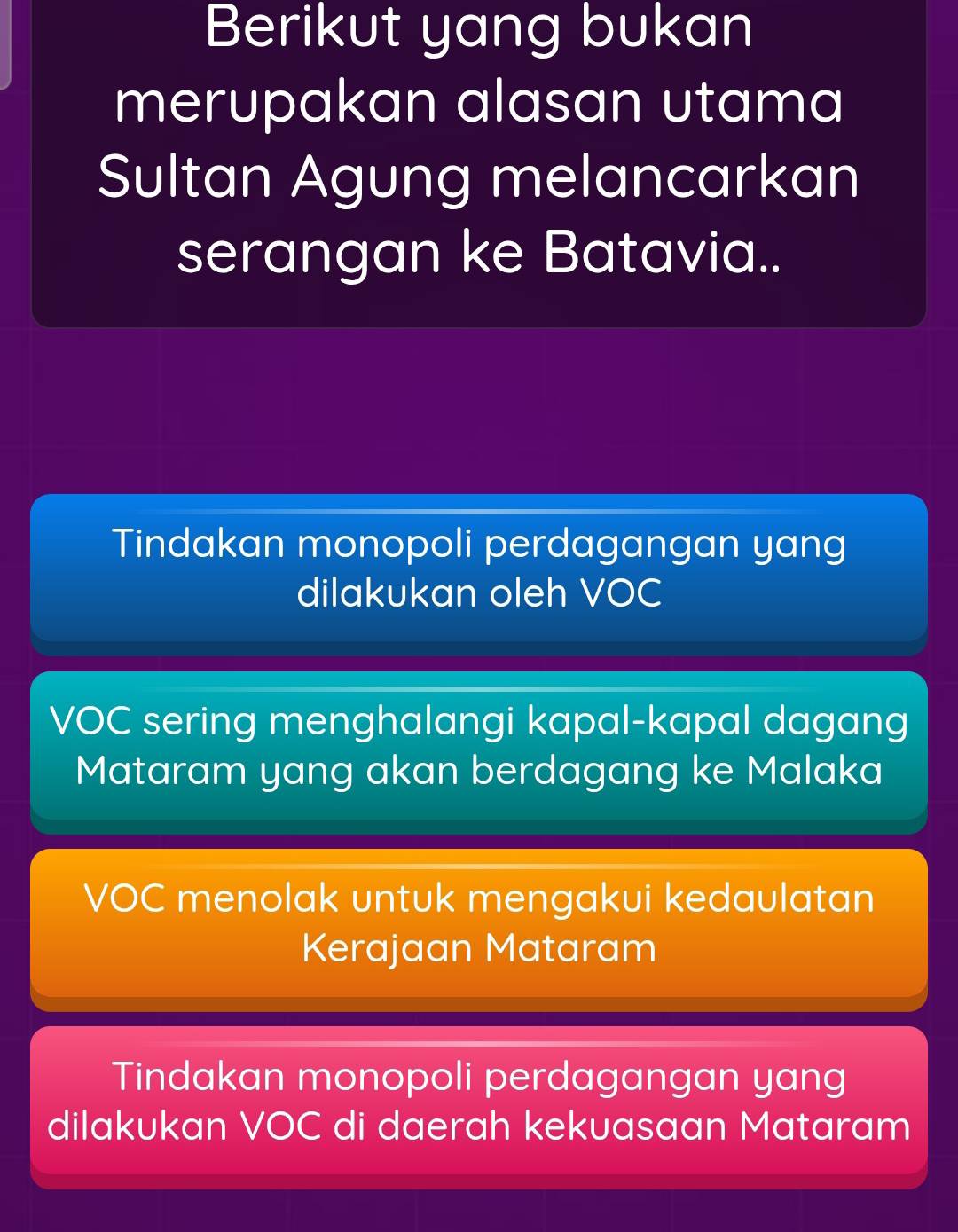 Berikut yang bukan
merupakan alasan utama
Sultan Agung melancarkan
serangan ke Batavia..
Tindakan monopoli perdagangan yang
dilakukan oleh VOC
VOC sering menghalangi kapal-kapal dagang
Mataram yang akan berdagang ke Malaka
VOC menolak untuk mengakui kedaulatan
Kerajaan Mataram
Tindakan monopoli perdagangan yang
dilakukan VOC di daerah kekuasaan Mataram