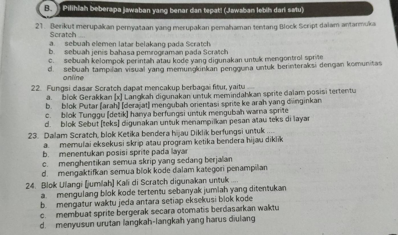 Pilihlah beberapa jawaban yang benar dan tepat! (Jawaban lebih dari satu)
21. Berikut merupakan pernyataan yang merupakan pemahaman tentang Block Script dalam antarmuka
Scratch ....
a. sebuah elemen latar belakang pada Scratch
b. sebuah jenis bahasa pemrograman pada Scratch
c. sebuah kelompok perintah atau kode yang digunakan untuk mengontrol sprite
d. sebuah tampilan visual yang memungkinkan pengguna untuk berinteraksi dengan komunitas
online
22. Fungsi dasar Scratch dapat mencakup berbagai fitur, yaitu ....
a. blok Gerakkan [x] Langkah digunakan untuk memindahkan sprite dalam posisi tertentu
b. blok Putar [arah] [derajat] mengubah orientasi sprite ke arah yang diinginkan
c. blok Tunggu [detik] hanya berfungsi untuk mengubah warna sprite
d. blok Sebut [teks] digunakan untuk menampilkan pesan atau teks di layar
23. Dalam Scratch, blok Ketika bendera hijau Diklik berfungsi untuk ....
a. memulai eksekusi skrip atau program ketika bendera hijau diklik
b. menentukan posisi sprite pada layar
c. menghentikan semua skrip yang sedang berjalan
d. mengaktifkan semua blok kode dalam kategori penampilan
24. Blok Ulangi [jumlah] Kali di Scratch digunakan untuk ....
a. mengulang blok kode tertentu sebanyak jumlah yang ditentukan
b. mengatur waktu jeda antara setiap eksekusi blok kode
c. membuat sprite bergerak secara otomatis berdasarkan waktu
d. menyusun urutan langkah-langkah yang harus diulang