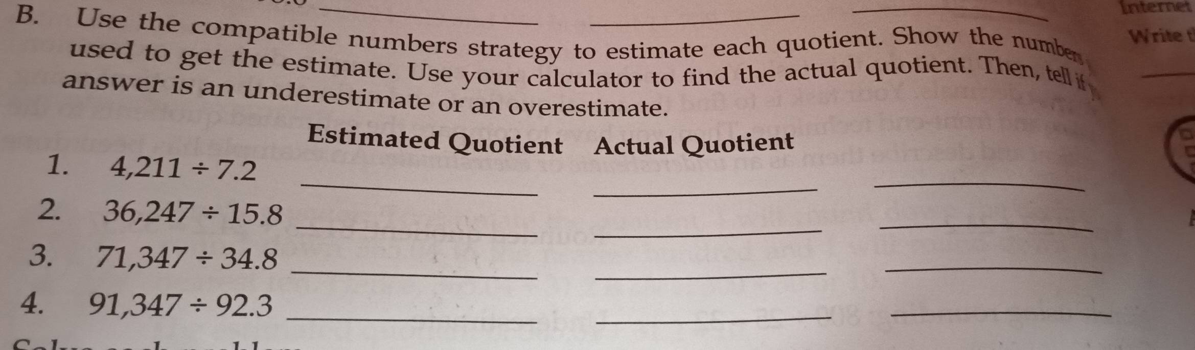 Internet 
B. Use the compatible numbers strategy to estimate each quotient. Show the number 
Write t 
used to get the estimate. Use your calculator to find the actual quotient. Then, tell if_ 
answer is an underestimate or an overestimate. 
Estimated Quotient Actual Quotient 
a 
_ 
_ 
1. 4,211/ 7.2
_ 
_ 
2. 36,247/ 15.8 _ 
_ 
_ 
_ 
3. 71,347/ 34.8
_ 
4. 91,347/ 92.3 _ 
_ 
_