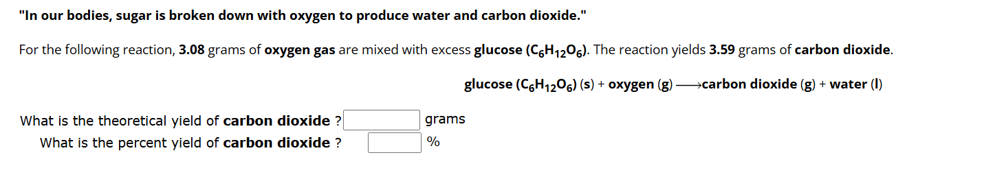 "In our bodies, sugar is broken down with oxygen to produce water and carbon dioxide." 
For the following reaction, 3.08 grams of oxygen gas are mixed with excess glucose (C_6H_12O_6). The reaction yields 3.59 grams of carbon dioxide. 
glucose (C_6H_12O_6)(s)+oxy gen g carbon dioxide (g)+ water (l) 
What is the theoretical yield of carbon dioxide ? □ grams
What is the percent yield of carbon dioxide ? □ %