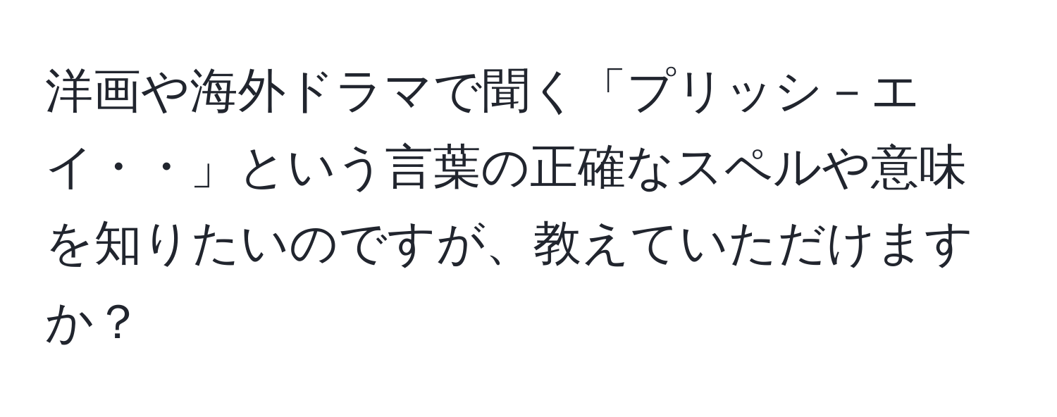 洋画や海外ドラマで聞く「プリッシ－エイ・・」という言葉の正確なスペルや意味を知りたいのですが、教えていただけますか？