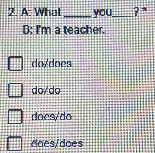 A: What_ you_ ? *
B: I'm a teacher.
do/does
do/do
does/do
does/does