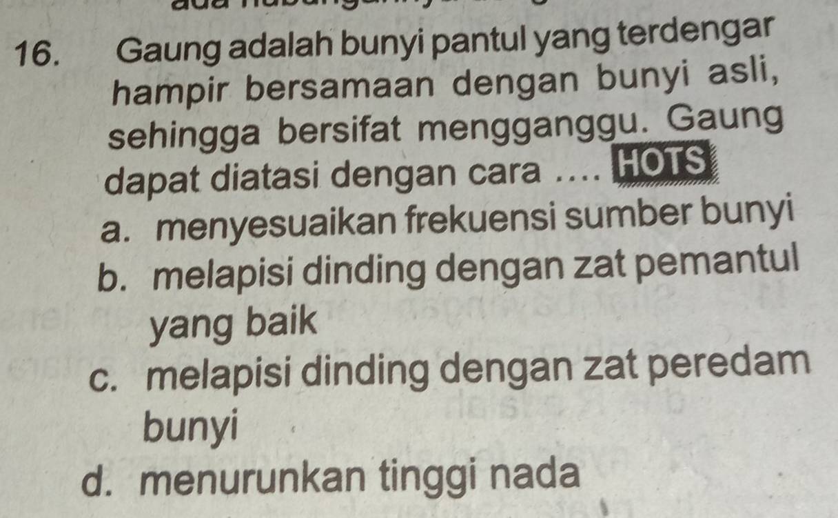 Gaung adalah bunyi pantul yang terdengar
hampir bersamaan dengan bunyi asli,
sehingga bersifat mengganggu. Gaung
dapat diatasi dengan cara .... HOTS
a. menyesuaikan frekuensi sumber bunyi
b. melapisi dinding dengan zat pemantul
yang baik
c. melapisi dinding dengan zat peredam
bunyi
d. menurunkan tinggi nada