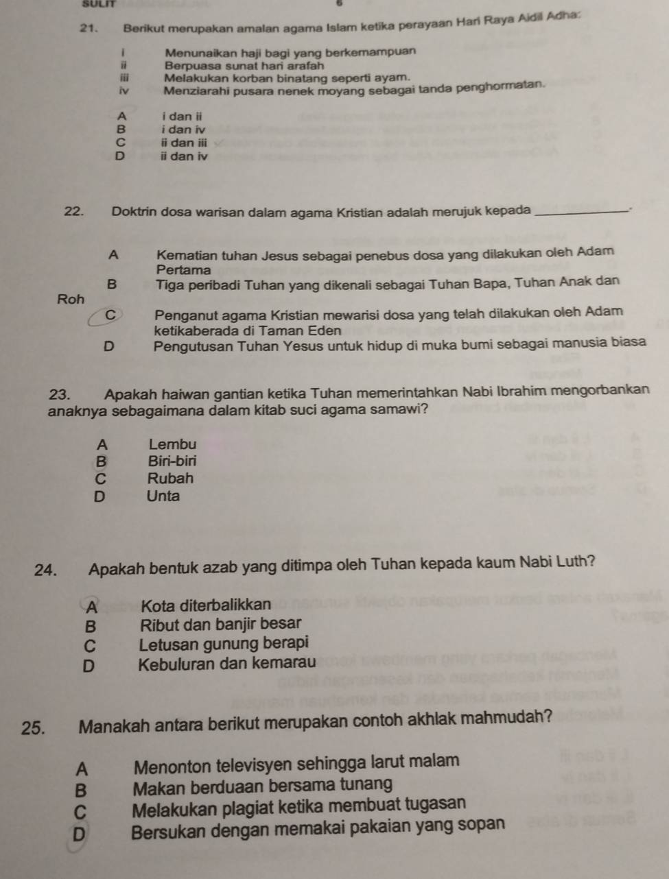 Berikut merupakan amalan agama Islam ketika perayaan Hari Raya Aidil Adha:
Menunaikan haji bagi yang berkemampuan
Berpuasa sunat hari arafah
ⅲ Melakukan korban binatang seperti ayam.
iv Menziarahi pusara nenek moyang sebagai tanda penghormatan.
A i dan ii
B i dan iv
C ⅱ dan ⅲ
D ⅱ dan iv
22. Doktrin dosa warisan dalam agama Kristian adalah merujuk kepada_
A Kematian tuhan Jesus sebagai penebus dosa yang dilakukan oleh Adam
Pertama
B Tiga peribadi Tuhan yang dikenali sebagai Tuhan Bapa, Tuhan Anak dan
Roh
C Penganut agama Kristian mewarisi dosa yang telah dilakukan oleh Adam
ketikaberada di Taman Eden
D Pengutusan Tuhan Yesus untuk hidup di muka bumi sebagai manusia biasa
23. Apakah haiwan gantian ketika Tuhan memerintahkan Nabi Ibrahim mengorbankan
anaknya sebagaimana dalam kitab suci agama samawi?
A Lembu
B Biri-biri
C Rubah
D Unta
24. Apakah bentuk azab yang ditimpa oleh Tuhan kepada kaum Nabi Luth?
A Kota diterbalikkan
B Ribut dan banjir besar
C Letusan gunung berapi
D Kebuluran dan kemarau
25. Manakah antara berikut merupakan contoh akhlak mahmudah?
A Menonton televisyen sehingga larut malam
B Makan berduaan bersama tunang
C Melakukan plagiat ketika membuat tugasan
D Bersukan dengan memakai pakaian yang sopan