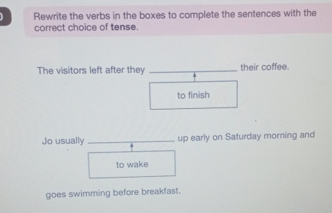 Rewrite the verbs in the boxes to complete the sentences with the 
correct choice of tense. 
The visitors left after they _their coffee. 
to finish 
Jo usually _up early on Saturday morning and 
to wake 
goes swimming before breakfast.