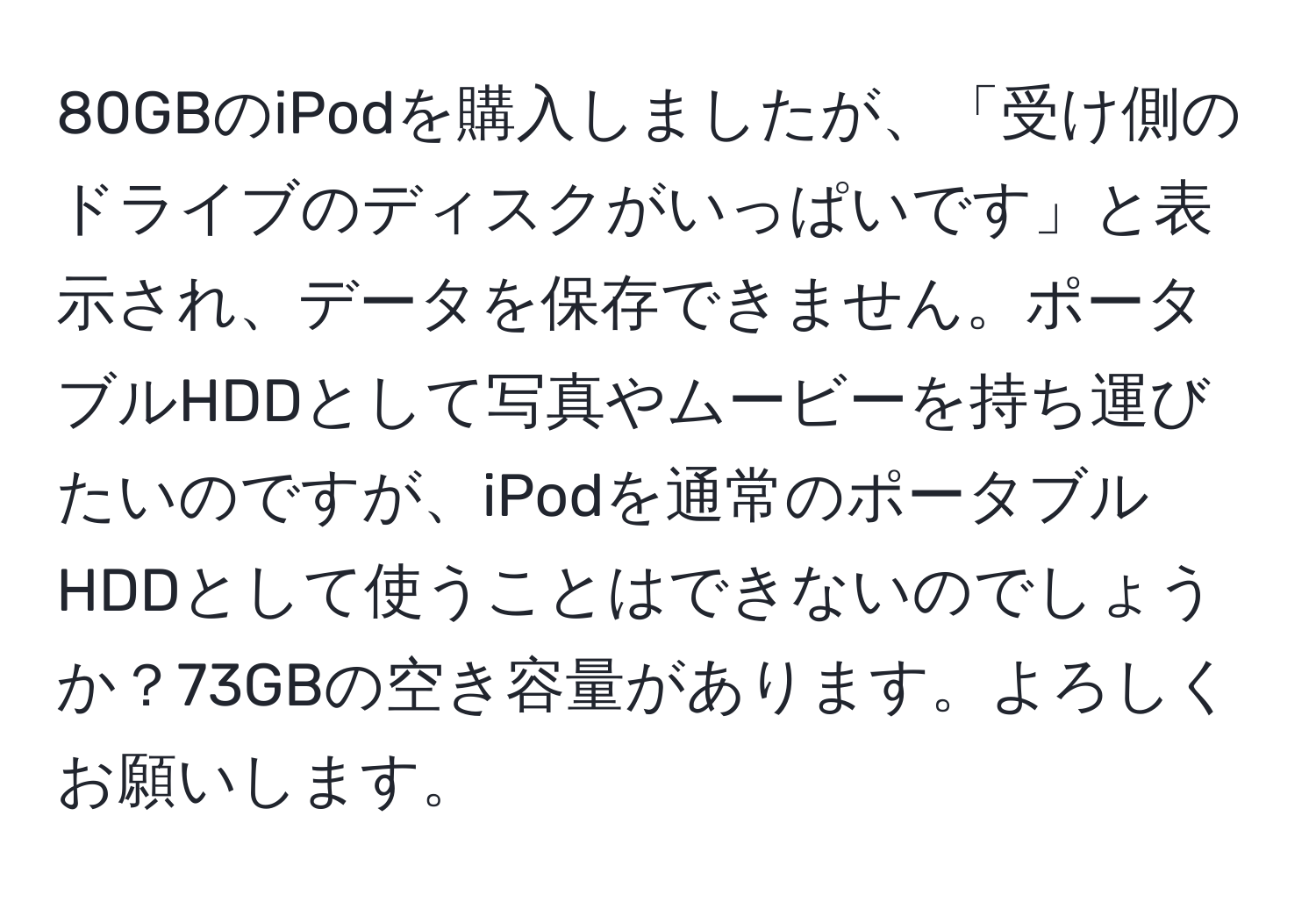 80GBのiPodを購入しましたが、「受け側のドライブのディスクがいっぱいです」と表示され、データを保存できません。ポータブルHDDとして写真やムービーを持ち運びたいのですが、iPodを通常のポータブルHDDとして使うことはできないのでしょうか？73GBの空き容量があります。よろしくお願いします。