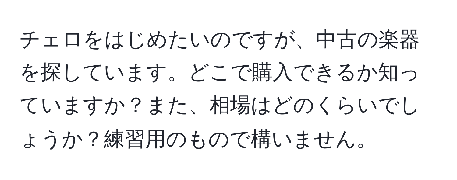 チェロをはじめたいのですが、中古の楽器を探しています。どこで購入できるか知っていますか？また、相場はどのくらいでしょうか？練習用のもので構いません。