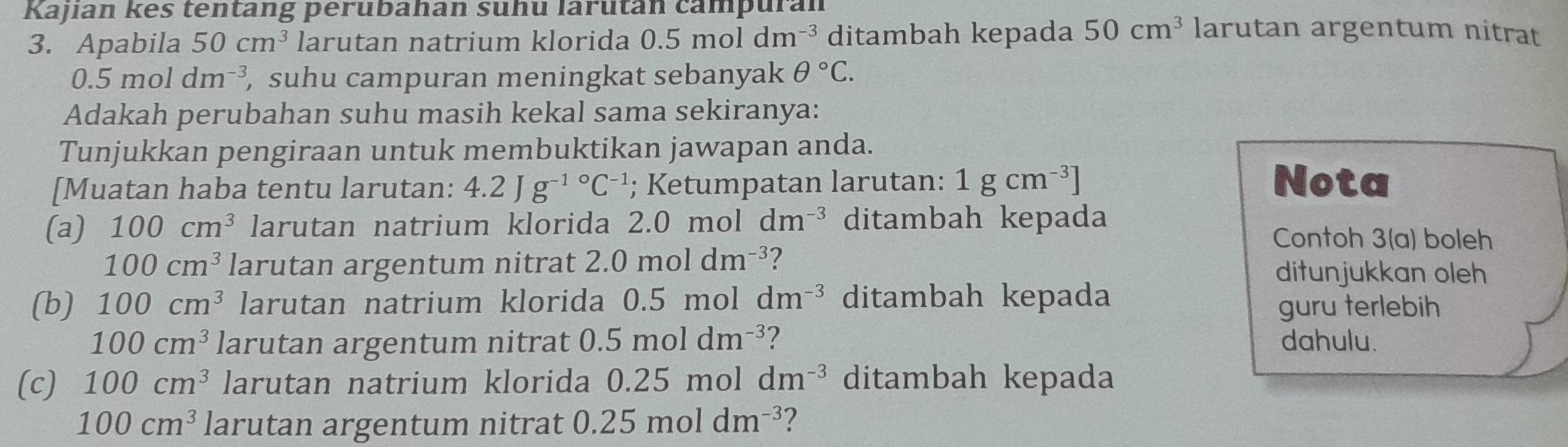 Kajian kes tentang perubahan suhu larutan campuran larutan argentum nitrat 
3. Apabila 50cm^3 larutan natrium klorida 0.5moldm^(-3) ditambah kepada 50cm^3
0.5moldm^(-3) , suhu campuran meningkat sebanyak θ°C. 
Adakah perubahan suhu masih kekal sama sekiranya: 
Tunjukkan pengiraan untuk membuktikan jawapan anda. 
[Muatan haba tentu larutan: 4.2Jg^((-1)°C^-1); Ketumpatan larutan: 1gcm^(-3)] Nota 
(a) 100cm^3 larutan natrium klorida 2.0 mol dm^(-3) ditambah kepada 
Contoh 3(a) boleh
100cm^3 larutan argentum nitrat 2.0moldm^(-3) 7 ditunjukkan oleh 
(b) 100cm^3 larutan natrium klorida 0.5 mol dm^(-3) ditambah kepada guru terlebih
100cm^3 larutan argentum nitrat 0.5moldm^(-3) ? dahulu. 
(c) 100cm^3 larutan natrium klorida 0.25mol dm^(-3) ditambah kepada
100cm^3 larutan argentum nitrat 0.25moldm^(-3) ?