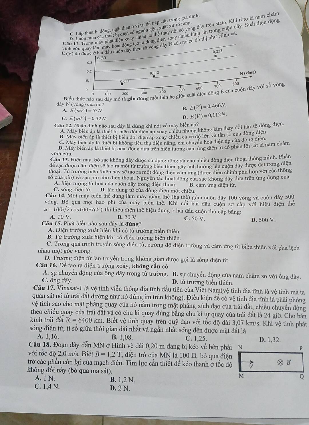 C. Lắp thiết bị đóng, ngắt điện ở vị trí dễ tiếp cận trong gia đình.
Câu 11. Trong máy phát điện xoay chiều có thể thay đổi số vòng dây trên stato. Khi rôto là nam châm
D. Luồn mua các thiết bị điện có nguồn gốc, xuất xứ rõ ràng.
vĩnh cửu quay làm máy hoạt động tạo ra dòng điện xoay chiều hình sin trong cuộn dây. Suất điện động
E (V) đo được ở hai đấu cuộn dây theo số vòng dây N của nó có đồ thị như Hình vẽ.
0,223
E (V)
0,3
0,2
0,112 N (vòng)
0, 1 0,053
0 500 600 700 800
Biểu thức nào sau dây mô tả gần đúng mối liên hệ giữa suất điện động E của cuộn dây với số vòng
0 100 300 400
dây N (vòng) của nó?
A. E(mV)=53N.
B. E(V)=0,466N.
C. E(mV)=0.32N.
D. E(V)=0,112N.
Câu 12. Nhận định nào sau đây là đúng khi nói về máy biến áp?
A. Máy biến áp là thiết bị biến đổi điện áp xoay chiều nhưng không làm thay đổi tần số dòng điện
B. Máy biến áp là thiết bị biến đồi điện áp xoay chiều cả về độ lớn và tần số của dòng điện.
C. Máy biến áp là thiết bị không tiêu thu diện năng, chi chuyển hoá điện áp của dòng diện.
D. Máy biến áp là thiết bị hoạt động dựa trên hiện tượng cảm ứng điện từ có phần lõi sắt là nam châm
vĩnh cửu.
Câu 13. Hiện nay, bộ sạc không dây được sử dụng rộng rãi cho nhiều dòng điện thoại thông minh. Phần
để sạc được cắm điện sẽ tạo ra một từ trường biên thiên gây ảnh hưởng lên cuộn dây được đặt trong diện
thoại. Từ trường biển thiên này sẽ tạo ra một dòng điện cảm ứng (được điều chỉnh phù hợp với các thông
số của pin) và sạc pin cho điện thoại. Nguyên tắc hoạt động của sạc không dây dựa trên ứng dụng của
A. hiện tượng từ hoá của cuộn dây trong điện thoại. B. cảm ứng điện từ.
C. sóng điện từ. D. tác dụng từ của dòng điện một chiều.
Câu 14. Một máy biến thế dùng làm máy giảm thế (hạ thế) gồm cuộn dây 100 vòng và cuộn dây 500
vòng. Bỏ qua mọi hao phí của máy biến thế. Khi nối hai đầu cuộn sơ cấp với hiệu điện thể
u=100sqrt(2)cos 100π t(V ) thì hiệu điện thế hiệu dụng ở hai đầu cuộn thứ cấp bằng:
A. 10 V. B. 20 V. C. 50 V. D. 500 V.
Câu 15. Phát biểu nào sau đây là đúng?
A. Điện trường xuất hiện khi có từ trường biến thiên.
B. Từ trường xuất hiện khi có điện trường biến thiên.
C. Trong quá trình truyền sóng điện từ, cường độ điện trường và cảm ứng từ biến thiên với pha lệch
nhau một góc vuông.
D. Trường điện từ lan truyền trong không gian được gọi là sóng điện từ.
Câu 16. Để tạo ra điện trường xoáy, không cần có
A. sự chuyển động của ống dây trong từ trường. B. sự chuyền động của nam châm so với ống dây.
C. ống dây. D. từ trường biển thiên.
Câu 17. Vinasat-1 là vệ tinh viễn thông địa tĩnh đầu tiên của Việt Nam(vệ tính địa tĩnh là vệ tinh mà ta
quan sát nó từ trái đất dường như nó đứng im trên không). Điều kiện đề có vệ tinh địa tĩnh là phải phóng
vệ tinh sao cho mặt phẳng quay của nó nằm trong mặt phẳng xích đạo của trái đất, chiều chuyển động
theo chiều quay của trái đất và có chu kì quay đúng bằng chu kì tự quay của trái đất là 24 giờ. Cho bán
kính trái đất R=6400km. Biết vệ tinh quay trên quỹ đạo với tốc độ dài 3,07 km/s. Khi vệ tinh phát
sóng điện từ, tỉ số giữa thời gian dài nhất và ngắn nhất sống đến được mặt đất là
A. 1,16. B. 1,08. C. 1,25. 
Câu 18. Đoạn dây dẫn MN ở Hình vẽ dài 0,20 m đang bị kéo về bên phải
với tốc độ 2,0 m/s. Biết B=1,2T T, điện trở của MN là 100 Ω, bỏ qua điện
trở các phần còn lại của mạch điện. Tìm lực cần thiết để kéo thanh ở tốc độ
không đổi này (bỏ qua ma sát).
A. 1 N. B. 1,2 N.
C. 1,4 N. D. 2 N.