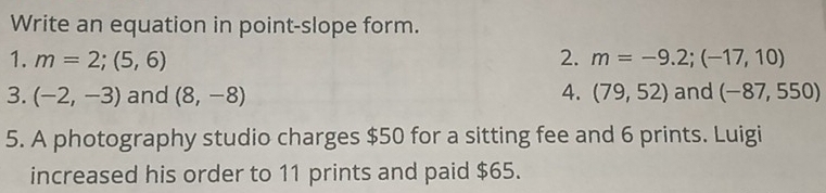 Write an equation in point-slope form. 
1. m=2;(5,6) 2. m=-9.2;(-17,10)
3. (-2,-3) and (8,-8) 4. (79,52) and (-87,550)
5. A photography studio charges $50 for a sitting fee and 6 prints. Luigi 
increased his order to 11 prints and paid $65.