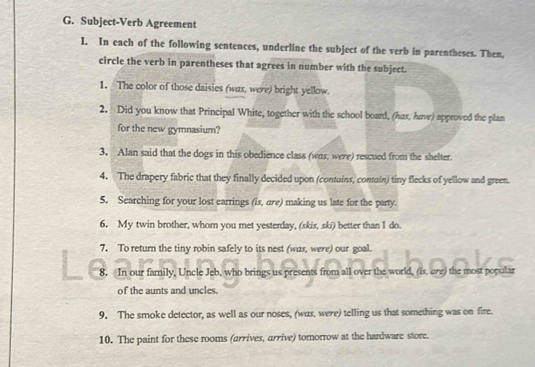 Subject-Verb Agreement 
I. In each of the following sentences, underline the subject of the verb in parentheses. Then, 
circle the verb in parentheses that agrees in number with the subject. 
1. The color of those daisies (was, were) bright yellow. 
2. Did you know that Principal White, together with the school board, (has, have) approved the plan 
for the new gymnasium? 
3. Alan said that the dogs in this obedience class (was, were) rescued from the shelter. 
4. The drapery fabric that they finally decided upon (contains, contain) tiny flecks of yellow and green. 
5. Searching for your lost earrings (is, are) making us late for the party. 
6. My twin brother, whom you met yesterday, (skis, ski) better than I do. 
7. To retur the tiny robin safely to its nest (was, were) our goal. 
8. In our family, Uncle Jeb, who brings us presents from all over the world, (is, are) the most popular 
of the aunts and uncles. 
9. The smoke detector, as well as our noses, (was, were) telling us that something was on fire. 
10. The paint for these rooms (arrives, arrive) tomorrow at the hardware store.