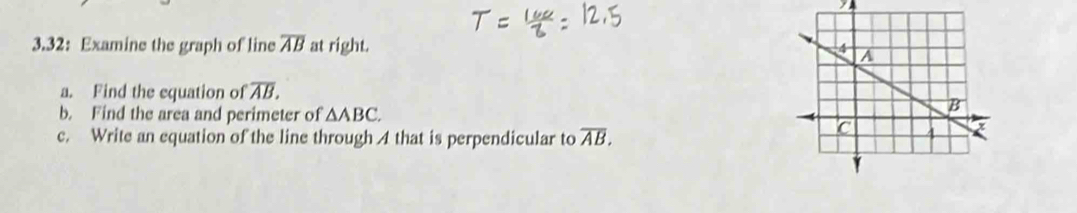 3.32: Examine the graph of line overline AB at right. 
a. Find the equation of overline AB. 
b. Find the area and perimeter of △ ABC. 
c. Write an equation of the line through A that is perpendicular to overline AB.