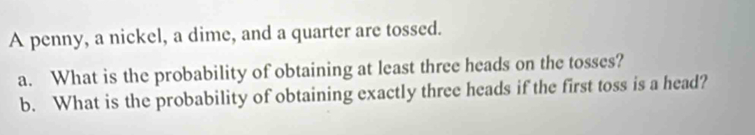 A penny, a nickel, a dime, and a quarter are tossed. 
a. What is the probability of obtaining at least three heads on the tosses? 
b. What is the probability of obtaining exactly three heads if the first toss is a head?