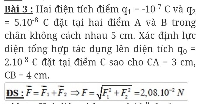 Hai điện tích điểm q_1=-10^(-7)C và q_2
=5.10^((-8)^ C đặt tại hai điểm A và B trong 
chân không cách nhau 5 cm. Xác định lực 
điện tổng hợp tác dụng lên điện tích q_0)=
2.10^(-8)C đặt tại điểm C sao cho CA=3cm,
CB=4cm. 
DS : overline F=overline F_1+overline F_2Rightarrow F=sqrt (F_1)^2+F_2^2=2,08.10^(-2)N