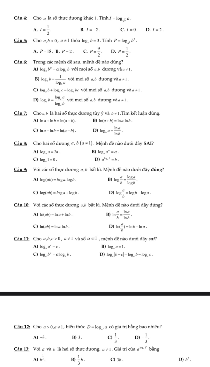 Cho # là số thực dương khác 1. Tính I=log _sqrt(a)a.
A. I= 1/2 .
B. I=-2. C. I=0. D. I=2.
Câu 5: Cho a,b>0,a!= 1 thỏa log _ab=3. Tính P=log _a^2b^3.
A. P=18.B.P=2. C. P= 9/2 . D. P= 1/2 .
Câu 6: Trong các mệnh đề sau, mệnh đề nào đúng?
A) log _ab^(alpha)=alpha log _ab với mọi số a,b dương và a!= 1.
B) log _ab=frac 1log _ba với mọi shat Oa,b dương và a!= 1.
C) log _ab+log _ac=log _a bc với mọi số a,b dương và a ≠ 1 .
D) log _ab=frac log _calog _cb với mọi Swidehat O a, b dương và a ≠ 1.
Câu 7: Cho ₄,b là hai số thực dương tùy ý và b!= 1.Tìm kết luận đúng.
A) ln a+ln b=ln (a+b). B) ln (a+b)=ln a.ln b.
C) ln a-ln b=ln (a-b). D) log _ba= ln a/ln b .
Câu 8: Cho hai số dương a, b (a!= 1) Mệnh d_6 ê nào dưới đây SAI?
A) log _aa=2a. B) log _aa^(alpha)=alpha .
C) log _a1=0. D) a^(log _a)b=b.
Câu 9: Với các số thực dương a,b bất kì. Mệnh đề nào dưới đây đúng?
A) log (ab)=log a.log b. B) log  a/b = log a/log b .
C) log (ab)=log a+log b. D) log  a/b =log b-log a.
Câu 10: Với các số thực dương a,6 bất kì. Mệnh đề nào dưới đây đúng?
A) ln (ab)=ln a+ln b. B) ln  a/b = ln a/ln b .
C) ln (ab)=ln a.ln b. D) ln ( a/b )=ln b-ln a.
Câu 11: Cho a,b,c>0,a!= 1 và shat 0alpha ∈ □ , mệnh đề nào dưới đây sai?
A) log _aa^c=c. B) log _aa=1.
C) log _ab^a=alpha log _ab. D) log _a|b-c|=log _ab-log _ac.
Câu 12: Cho a>0,a!= 1 , biểu thức D=log gá có giá trị bằng bao nhiêu?
A) -3. B) 3 . C)  1/3 . D) - 1/3 .
Câu 13: Với a và b là hai shat O thực dương, a!= 1. Giá trị của a^(log _a)b^3b^(frac 3)2ang
B)  1/3 b.
A) b^(frac 1)3. C) 3b . D) b^3.