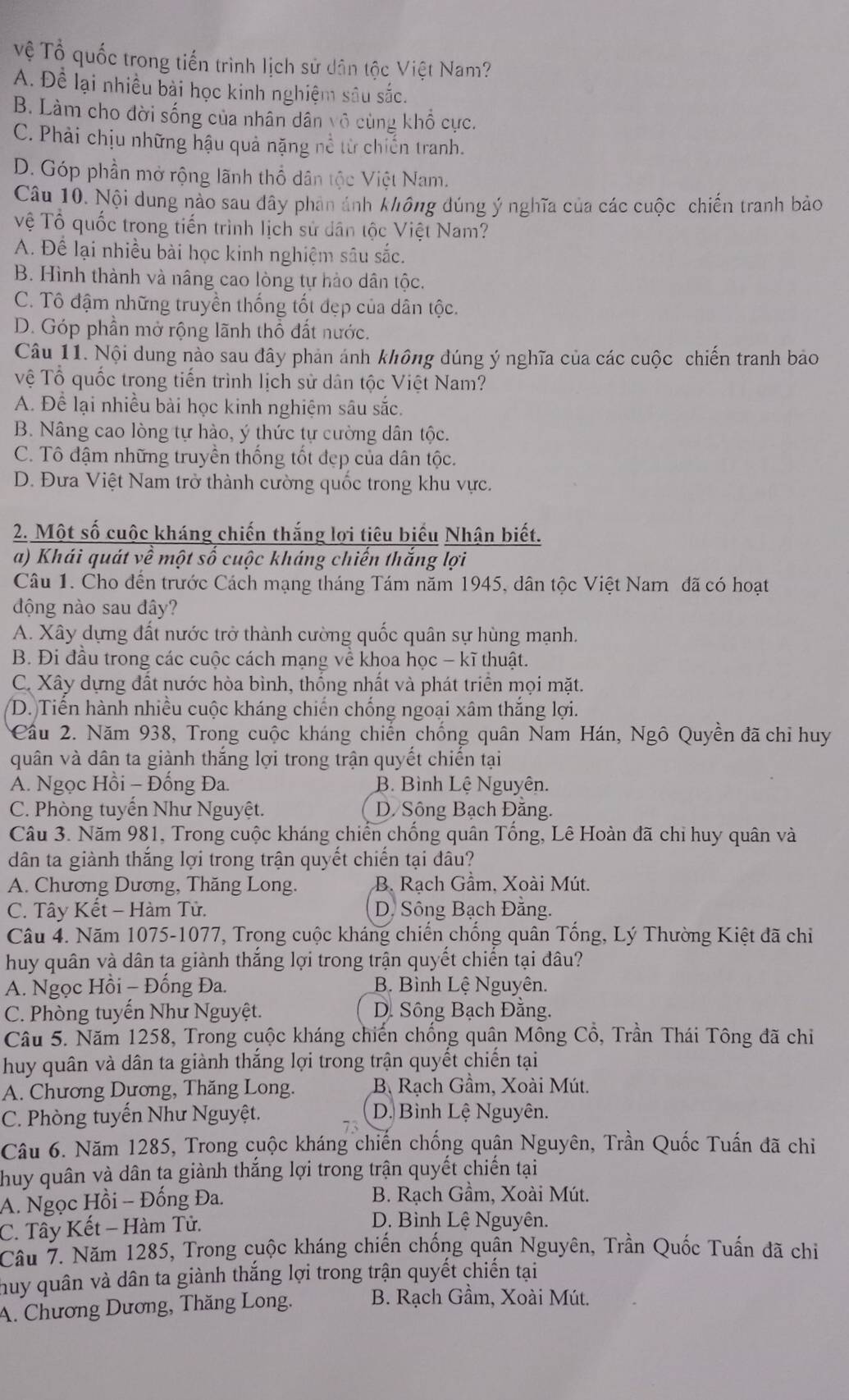 Tệ Tổ quốc trong tiến trình lịch sử dân tộc Việt Nam?
A. Để lại nhiều bài học kinh nghiệm sâu sắc.
B. Làm cho đời sống của nhân dân vô cùng khổ cực.
C. Phải chịu những hậu quả nặng nề từ chiến tranh.
D. Góp phần mở rộng lãnh thổ dân tộc Việt Nam.
Câu 10. Nội dung nào sau đây phản ảnh không đúng ý nghĩa của các cuộc chiến tranh bảo
Vệ Tổ quốc trong tiến trình lịch sử dân tộc Việt Nam?
A. Để lại nhiều bài học kinh nghiệm sâu sắc.
B. Hình thành và nâng cao lòng tự hào dân tộc.
C. Tô đậm những truyền thống tốt đẹp của dân tộc.
D. Góp phần mở rộng lãnh thổ đất nước.
Câu 11. Nội dung nào sau đây phản ánh không đúng ý nghĩa của các cuộc chiến tranh bảo
Vệ Tổ quốc trong tiến trình lịch sử dân tộc Việt Nam?
A. Để lại nhiều bài học kinh nghiệm sâu sắc.
B. Nâng cao lòng tự hào, ý thức tự cường dân tộc.
C. Tô đậm những truyền thống tốt đẹp của dân tộc.
D. Đưa Việt Nam trở thành cường quốc trong khu vực.
2. Một số cuộc kháng chiến thắng lợi tiêu biểu Nhận biết.
a) Khái quát về một số cuộc kháng chiến thắng lợi
Câu 1. Cho đến trước Cách mạng tháng Tám năm 1945, dân tộc Việt Nam đã có hoạt
động nào sau đây?
A. Xây dựng đất nước trở thành cường quốc quân sự hùng mạnh.
B. Đi đầu trong các cuộc cách mạng về khoa học - kĩ thuật.
C. Xây dựng đất nước hòa bình, thống nhất và phát triển mọi mặt.
D. Tiến hành nhiều cuộc kháng chiến chống ngoại xâm thắng lợi.
Cầu 2. Năm 938, Trong cuộc kháng chiến chống quân Nam Hán, Ngô Quyền đã chiỉ huy
quân và dân ta giành thắng lợi trong trận quyết chiến tại
A. Ngọc Hồi - Đống Đa. B. Bình Lệ Nguyên.
C. Phòng tuyến Như Nguyệt. D Sông Bạch Đằng.
Câu 3. Năm 981, Trong cuộc kháng chiến chống quân Tổng, Lê Hoàn đã chỉ huy quân và
dân ta giành thắng lợi trong trận quyết chiến tại đâu?
A. Chương Dương, Thăng Long. B. Rạch Gầm, Xoài Mút.
C. Tây Kết - Hàm Tử. D. Sông Bạch Đằng.
Câu 4. Năm 1075-1077, Trọng cuộc kháng chiến chống quân Tống, Lý Thường Kiệt đã chi
huy quân và dân ta giành thắng lợi trong trận quyết chiến tại đâu?
A. Ngọc Hồi - Đổng Đa. B. Bình Lệ Nguyên.
C. Phòng tuyến Như Nguyệt.  D. Sông Bạch Đằng.
Câu 5. Năm 1258, Trong cuộc kháng chiến chống quân Mồng Cổ, Trần Thái Tông đã chi
huy quân và dân ta giành thắng lợi trong trận quyết chiến tại
A. Chương Dương, Thăng Long.  B Rạch Gầm, Xoài Mút.
C. Phòng tuyến Như Nguyệt. D. Bình Lệ Nguyên.
Câu 6. Năm 1285, Trong cuộc kháng chiến chống quận Nguyên, Trần Quốc Tuấn đã chi
huy quân và dân ta giành thắng lợi trong trận quyết chiến tại
A. Ngọc Hồi - Đống Đa.  B. Rạch Gầm, Xoài Mút.
C. Tây Kết - Hàm Tử.
D. Bình Lệ Nguyên.
Cầu 7. Năm 1285, Trong cuộc kháng chiến chống quận Nguyên, Trần Quốc Tuấn đã chi
huy quân và dân ta giành thắng lợi trong trận quyết chiến tại
A. Chương Dương, Thăng Long.  B. Rạch Gầm, Xoài Mút.