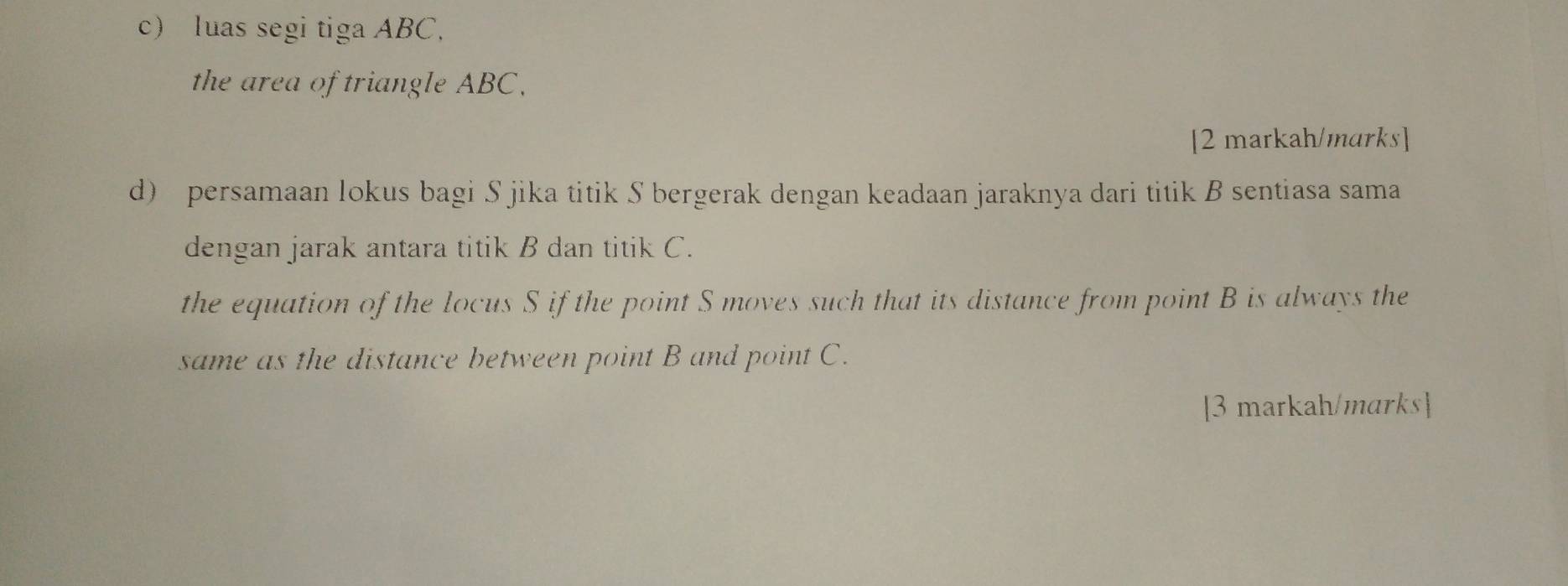 luas segi tiga ABC, 
the area of triangle ABC, 
[2 markah/marks] 
d) persamaan lokus bagi S jika titik S bergerak dengan keadaan jaraknya dari titik B sentiasa sama 
dengan jarak antara titik B dan titik C. 
the equation of the locus S if the point S moves such that its distance from point B is always the 
same as the distance between point B and point C. 
[3 markah/marks]