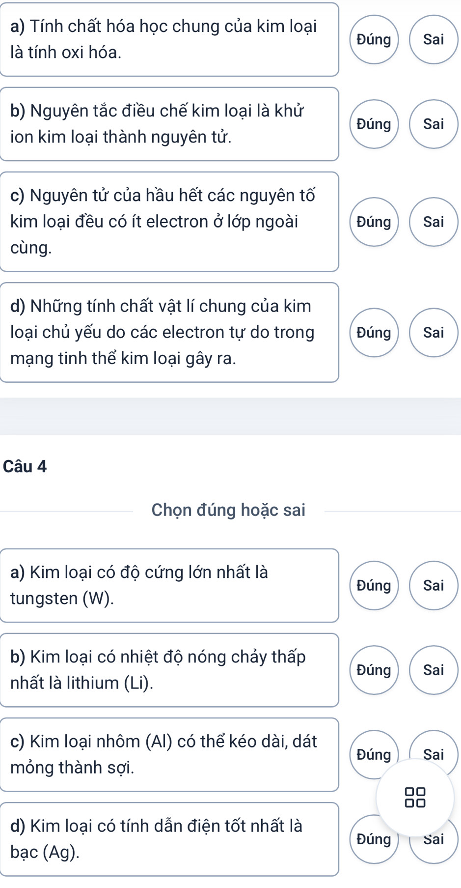 Tính chất hóa học chung của kim loại 
Đúng Sai 
là tính oxi hóa. 
b) Nguyên tắc điều chế kim loại là khử 
Đúng Sai 
ion kim loại thành nguyên tử. 
c) Nguyên tử của hầu hết các nguyên tố 
kim loại đều có ít electron ở lớp ngoài Đúng Sai 
cùng. 
d) Những tính chất vật lí chung của kim 
loại chủ yếu do các electron tự do trong Đúng Sai 
mạng tinh thể kim loại gây ra. 
Câu 4 
Chọn đúng hoặc sai 
a) Kim loại có độ cứng lớn nhất là 
Đúng Sai 
tungsten (W). 
b) Kim loại có nhiệt độ nóng chảy thấp Đúng Sai 
nhất là lithium (Li). 
c) Kim loại nhôm (AI) có thể kéo dài, dát 
Đúng Sai 
mỏng thành sợi. 
d) Kim loại có tính dẫn điện tốt nhất là 
Đúng Sai 
bạc (Ag).