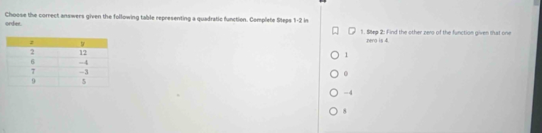 Choose the correct answers given the following table representing a quadratic function. Complete Steps 1 -2 in
order. 1. Step 2 : Find the other zero of the function given that one
zero is 4.
1
0
-4
8