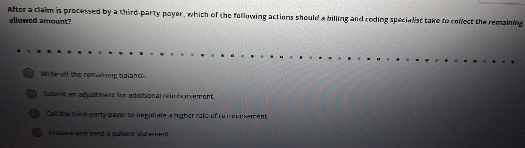 After a claim is processed by a third-party payer, which of the following actions should a billing and coding specialist take to collect the remaining
allowed amount?
Write off the remaining balance.
Submit an adjustment for additional reimbursement.
Call the third-party payer to negotiate a higher rate of reimbursement.
Prepare and send a patient statement.