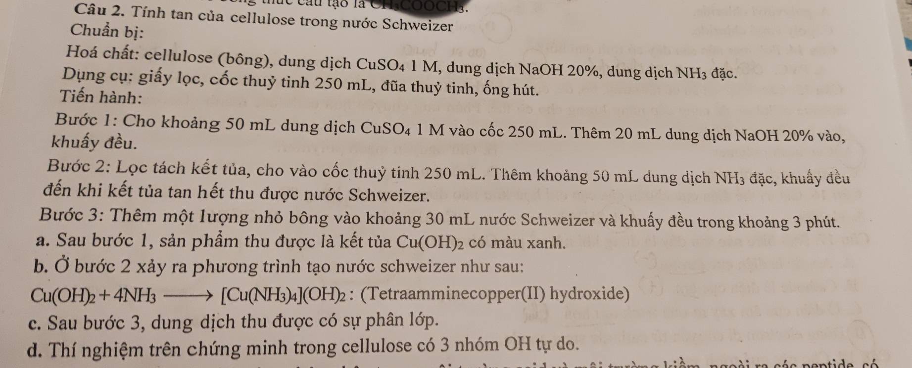 thức cầu tạo là CH-COOCH3. 
Câu 2. Tính tan của cellulose trong nước Schweizer 
Chuẩn bị: 
Hoá chất: cellulose (bông), dung dịch CuSO₄ 1 M, dung dịch NaOH 20%, dung dịch NH₃ đặc. 
Dụng cụ: giấy lọc, cốc thuỷ tinh 250 mL, đũa thuỷ tinh, ống hút. 
Tiến hành: 
Bước 1: Cho khoảng 50 mL dung dịch CuSO₄ 1 M vào cốc 250 mL. Thêm 20 mL dung dịch NaOH 20% vào, 
khuấy đều. 
Bước 2: Lọc tách kết tủa, cho vào cốc thuỷ tinh 250 mL. Thêm khoảng 50 mL dung dịch NH₃ đặc, khuẩy đều 
đến khi kết tủa tan hết thu được nước Schweizer. 
Bước 3: Thêm một lượng nhỏ bông vào khoảng 30 mL nước Schweizer và khuấy đều trong khoảng 3 phút. 
a. Sau bước 1, sản phẩm thu được là kết tủa Cu(OH)₂ có màu xanh. 
b. Ở bước 2 xảy ra phương trình tạo nước schweizer như sau:
Cu(OH)_2+4NH_3- to [Cu(NH_3)_4](OH)_2 : (Tetraamminecopper(II) hydroxide) 
c. Sau bước 3, dung dịch thu được có sự phân lớp. 
d. Thí nghiệm trên chứng minh trong cellulose có 3 nhóm OH tự do. 
ra cée nentide cé