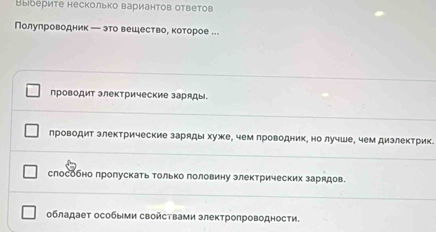 Выберите несколько вариантов ответов
Полуπроводник ─ это вешествое которое ...
проводит электрические заряды.
лроводит злектрические заряды хуже, чем лроводник, но лучше, чем дизлектрик.
слособно лролускать Τолько половину электрических зарядов.
обладает особыми свойствами электропроводности.