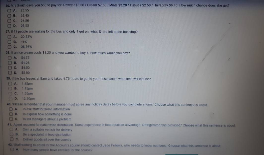 $6. Mrs Smith gave you $50 to pay for: Powder $3.50 / Cream $7.80 / Mints $3.20 / Tissues $2.50 / Hairspray $6.45. How much change does she get?
A. 23.55
B. 23 45
C. 24.56
D. 26.55
37. If 11 people are waiting for the bus and only 4 get on, what % are left at the bus stop?
A. 30 33%
B. 11%
C. 36 36%
38. If an ice cream costs $1.25 and you wanted to buy 4, how much would you pay?
A. $4.75
B. $1.25
C. $4.50
D. $5 00
39. If the bus leaves at 9am and takes 4.75 hours to get to your destination, what time will that be?
A. 1 45pm
B. 1 15pm
C. 1 55pm
D. 12 30pm
40. 'Please remember that your manager must agree any holiday dates before you complete a form.' Choose what this sentence is about.
A. To ask staff for some information
B. To explain how something is done
C. To tell managers about a problem
41. 'Agent required for nationwide distribution. Some experience in food retail an advantage. Refrigerated van provided.' Choose what this sentence is about
A. Own a suitable vehicle for delivery
B. Be a specialist in food distribution
C. Deliver goods all over the country
42. 'Staff wishing to enroll for the Accounts course should contact Jane Fellows, who needs to know numbers.' Choose what this sentence is about
A. How many people have enrolled for the course?