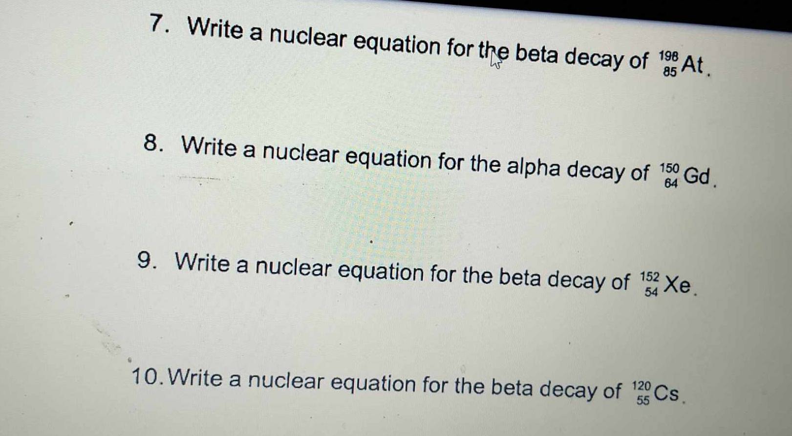 Write a nuclear equation for the beta decay of _(85)^(198)At. 
8. Write a nuclear equation for the alpha decay of _(64)^(150)Gd. 
9. Write a nuclear equation for the beta decay of beginarrayr 152 54endarray Xe. 
10. Write a nuclear equation for the beta decay of _(55)^(120)Cs.