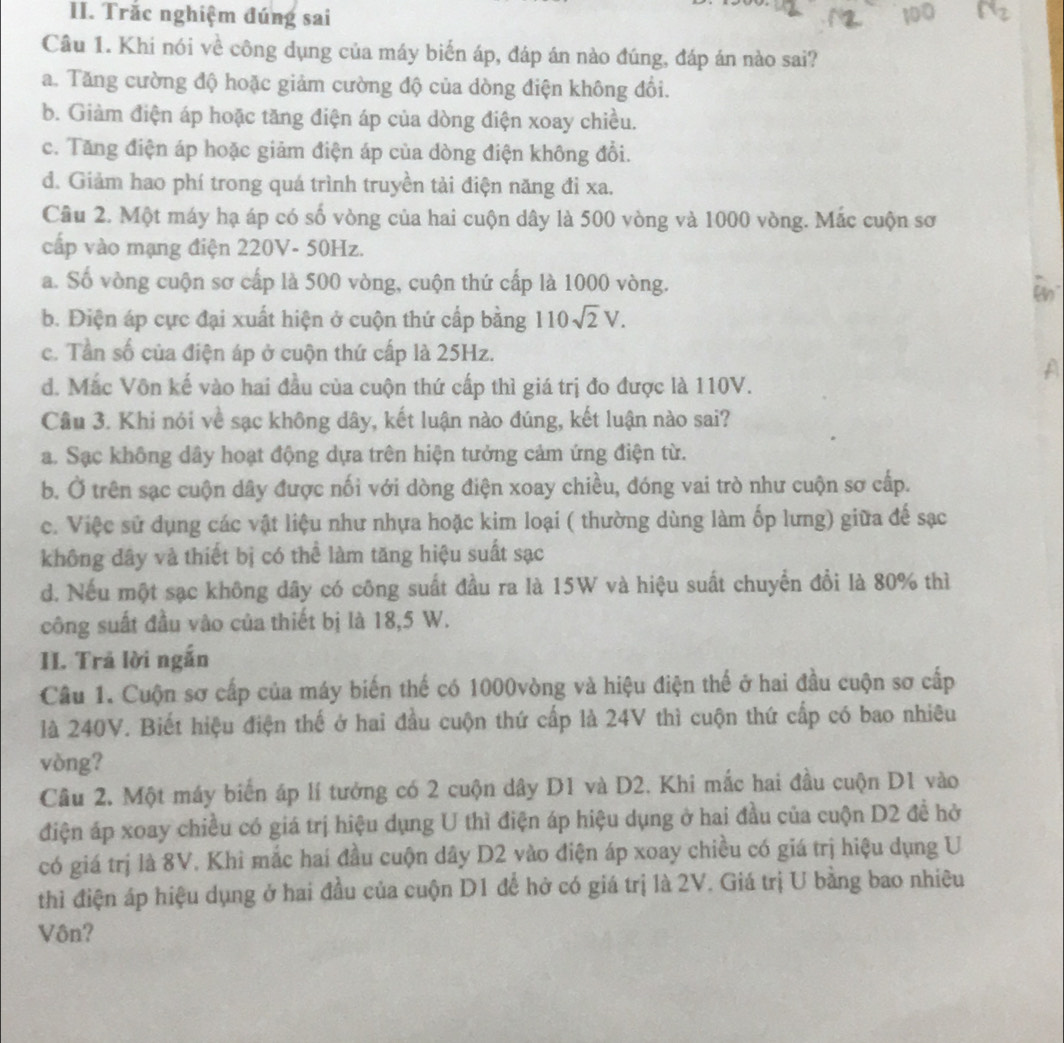 Trắc nghiệm đúng sai
Câu 1. Khi nói về công dụng của máy biển áp, đáp án nào đúng, đáp án nào sai?
a. Tăng cường độ hoặc giảm cường độ của dòng điện không đổi.
b. Giàm điện áp hoặc tăng điện áp của dòng điện xoay chiều.
c. Tăng điện áp hoặc giảm điện áp của dòng điện không đổi.
d. Giảm hao phí trong quá trình truyền tải điện năng đi xa.
Cầu 2. Một máy hạ áp có số vòng của hai cuộn dây là 500 vòng và 1000 vòng. Mắc cuộn sơ
cấp vào mạng điện 220V- 50Hz.
a. Số vòng cuộn sơ cấp là 500 vòng, cuộn thứ cấp là 1000 vòng.
b. Điện áp cực đại xuất hiện ở cuộn thứ cấp bằng 110sqrt(2)V.
c. Tần số của điện áp ở cuộn thứ cấp là 25Hz.
A
d. Mắc Vôn kế vào hai đầu của cuộn thứ cấp thì giá trị đo được là 110V.
Câu 3. Khi nói về sạc không dây, kết luận nào đúng, kết luận nào sai?
a. Sạc không dây hoạt động dựa trên hiện tưởng cảm ứng điện từ.
b. Ở trên sạc cuộn dây được nối với dòng điện xoay chiều, đóng vai trò như cuộn sơ cấp.
c. Việc sử dụng các vật liệu như nhựa hoặc kim loại ( thường dùng làm ốp lưng) giữa đế sạc
không dây và thiết bị có thể làm tăng hiệu suất sạc
d. Nếu một sạc không dây có công suất đầu ra là 15W và hiệu suất chuyển đồi là 80% thì
công suất đầu vào của thiết bị là 18,5 W.
II. Trả lời ngắn
Cầu 1. Cuộn sơ cấp của máy biến thế có 1000vòng và hiệu điện thể ở hai đầu cuộn sơ cấp
là 240V. Biết hiệu điện thế ở hai đầu cuộn thứ cấp là 24V thì cuộn thứ cấp có bao nhiêu
vòng?
Câu 2. Một máy biển áp lí tưởng có 2 cuộn dây D1 và D2. Khi mắc hai đầu cuộn D1 vào
điện áp xoay chiều có giá trị hiệu dụng U thì điện áp hiệu dụng ở hai đầu của cuộn D2 đề hở
có giá trị là 8V. Khi mắc hai đầu cuộn dây D2 vào điện áp xoay chiều có giá trị hiệu dụng U
thì điện áp hiệu dụng ở hai đầu của cuộn D1 để hở có giá trị là 2V. Giá trị U bằng bao nhiêu
Vôn?