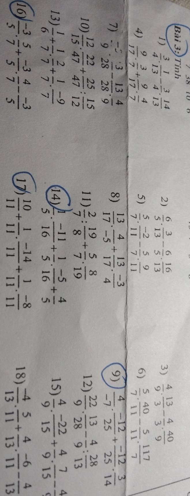 Tính
1)  3/4 . 1/13 - 3/4 . 14/13   6/5 . 3/13 - 6/5 . 16/13  3)  4/9 . 13/3 - 4/3 . 40/9 
2)
5)
6)
4)  9/17 . 3/7 + 9/17 . 4/7   5/7 . (-2)/11 - 5/7 . 9/11   5/7 . 40/11 - 5/11 . 117/7 
7)  (-2)/9 ·  3/28 - 13/28 ·  4/9   13/17 . 4/-5 + 13/17 . (-3)/4   4/-7 ·  (-12)/25 + (-12)/25 ·  3/14 
8)
9)
10)  12/15 . 22/47 + 25/47 : 15/12  11)  2/7 : 19/8 + 5/7 . 8/19  12)  22/9 · frac  2/28 - 4/9 :frac 2813
13)  1/6 + 1/7 . 2/7 + 1/7 . (-9)/7  (14)  1/5 . (-11)/16 + 1/5 . (-5)/16 + 4/5  15)  4/9 . (-22)/15 + 4/9 . 7/15 - 4/9 
16)  (-3)/5 . 5/7 + (-3)/5 . 4/7 - (-3)/5  17)  10/11 + 1/11 . (-14)/11 + 1/11 . (-8)/11  18)  (-4)/13 . 5/11 + 4/13 . (-6)/11 - 4/13 