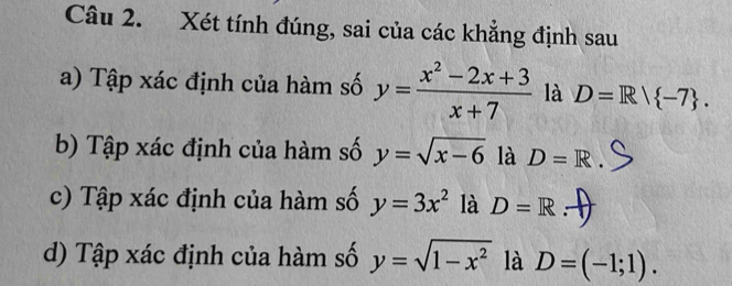 Xét tính đúng, sai của các khẳng định sau 
a) Tập xác định của hàm số y= (x^2-2x+3)/x+7  là D=R/ -7. 
b) Tập xác định của hàm số y=sqrt(x-6) là D=R
c) Tập xác định của hàm số y=3x^2 là D=R.-
d) Tập xác định của hàm số y=sqrt(1-x^2) là D=(-1;1).