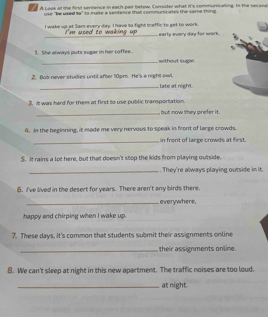 A Look at the first sentence in each pair below. Consider what it's communicating. In the second 
use “be used to” to make a sentence that communicates the same thing. 
I wake up at 5am every day. I have to fight traffic to get to work. 
_early every day for work. 
1. She always puts sugar in her coffee.. 
_without sugar. 
2. Bob never studies until after 10pm. He's a night owl. 
_late at night. 
3. It was hard for them at first to use public transportation. 
_, but now they prefer it. 
4. In the beginning, it made me very nervous to speak in front of large crowds. 
_in front of large crowds at first. 
5. It rains a lot here, but that doesn’t stop the kids from playing outside. 
_. They're always playing outside in it. 
6. I've lived in the desert for years. There aren't any birds there. 
_everywhere, 
happy and chirping when I wake up. 
7. These days, it's common that students submit their assignments online 
_their assignments online. 
8. We can't sleep at night in this new apartment. The traffic noises are too loud. 
_at night.