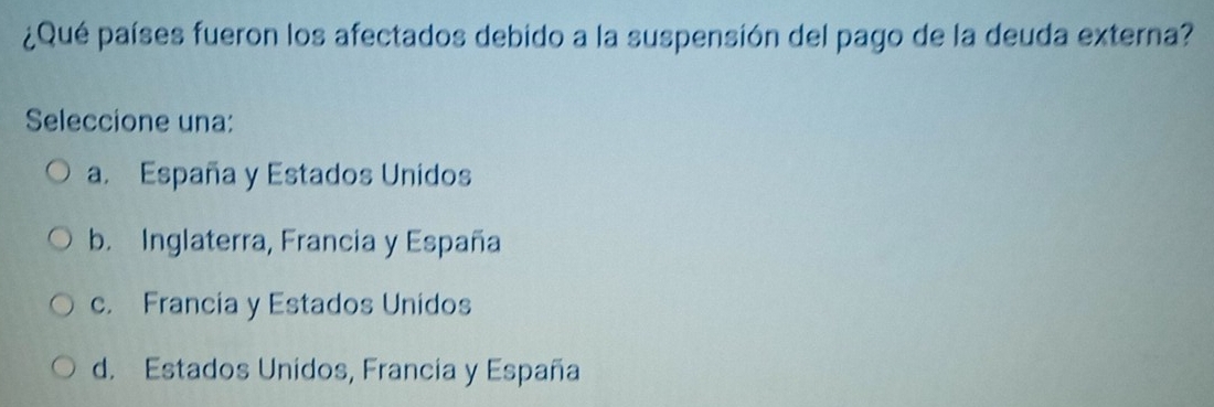 ¿Qué países fueron los afectados debido a la suspensión del pago de la deuda externa?
Seleccione una:
a. España y Estados Unidos
b. Inglaterra, Francia y España
c. Francia y Estados Unidos
d. Estados Unidos, Francia y España