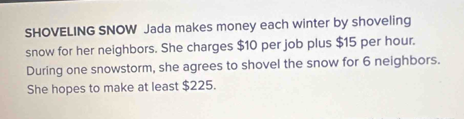 SHOVELING SNOW Jada makes money each winter by shoveling 
snow for her neighbors. She charges $10 per job plus $15 per hour. 
During one snowstorm, she agrees to shovel the snow for 6 neighbors. 
She hopes to make at least $225.