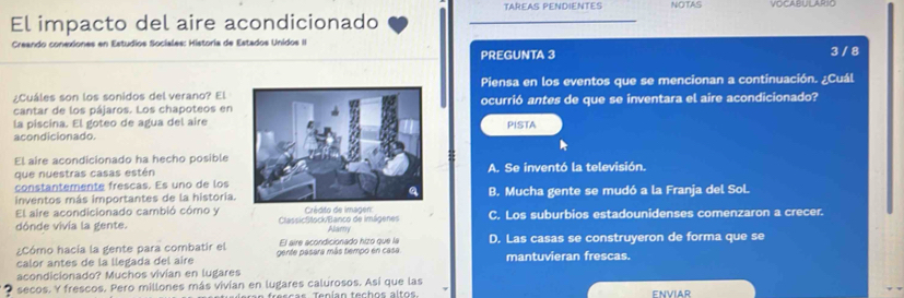 TAREAS PENDIENTES NOTAS
El impacto del aire acondicionado
Creando conexiones en Estudios Sociales: Historia de Estados Unidos II
PREGUNTA 3
3 / 8
¿Cuáles son los sonidos del verano? ElPiensa en los eventos que se mencionan a continuación. ¿Cuál
cantar de los pájaros. Los chapoteos en ocurrió antes de que se inventara el aire acondicionado?
la piscina. El goteo de agua del airePISTA
acondicionado.
El aire acondicionado ha hecho posibleA. Se inventó la televisión.
que nuestras casas estén
constantemente frescas. Es uno de los
inventos más importantes de la historia.B. Mucha gente se mudó a la Franja del Sol
El aire acondicionado cambió cómo y ClassicStock/Banco de imágenes Crédito de imagen: C. Los suburbios estadounidenses comenzaron a crecer.
dónde vivía la gente. Alamy
¿Cómo hacía la gente para combatir el El aire acondicionado hito que la D. Las casas se construyeron de forma que se
calor antes de la llegada del aire gente pasara más tiempo en casa. mantuvieran frescas.
acondicionado? Muchos vivían en lugares
? secos. Y frescos. Pero millones más vivían en lugares calurosos. Así que las
ENViAr