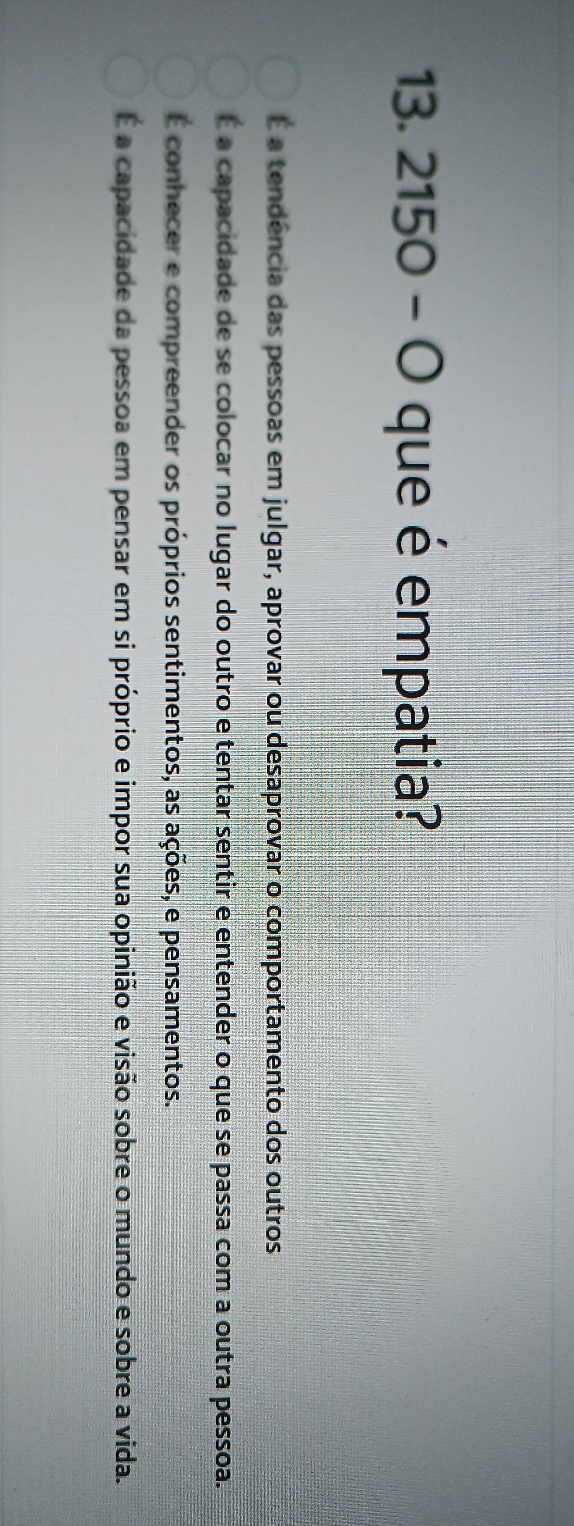 2150 - O que é empatia?
É a tendência das pessoas em julgar, aprovar ou desaprovar o comportamento dos outros
É a capacidade de se colocar no lugar do outro e tentar sentir e entender o que se passa com a outra pessoa.
É conhecer e compreender os próprios sentimentos, as ações, e pensamentos.
É a capacidade da pessoa em pensar em si próprio e impor sua opinião e visão sobre o mundo e sobre a vida.